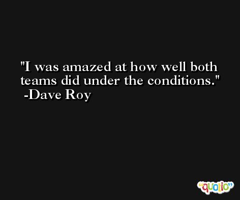 I was amazed at how well both teams did under the conditions. -Dave Roy