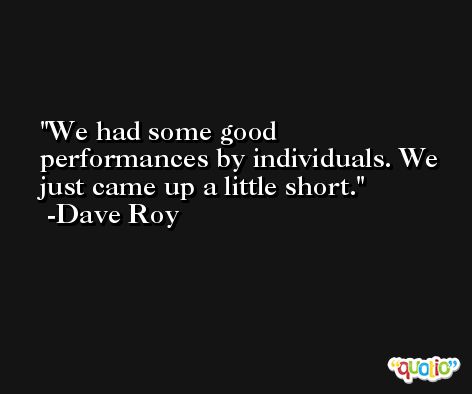 We had some good performances by individuals. We just came up a little short. -Dave Roy
