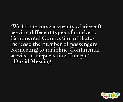 We like to have a variety of aircraft serving different types of markets. Continental Connection affiliates increase the number of passengers connecting to mainline Continental service at airports like Tampa. -David Messing