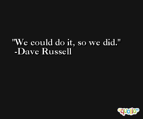 We could do it, so we did. -Dave Russell