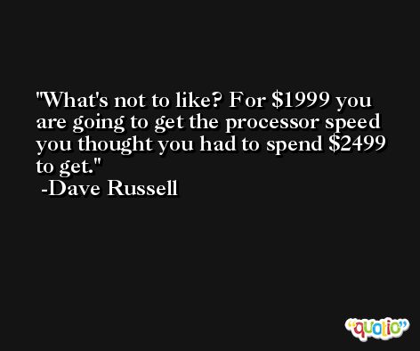 What's not to like? For $1999 you are going to get the processor speed you thought you had to spend $2499 to get. -Dave Russell