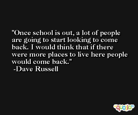 Once school is out, a lot of people are going to start looking to come back. I would think that if there were more places to live here people would come back. -Dave Russell