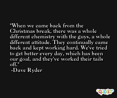 When we came back from the Christmas break, there was a whole different chemistry with the guys, a whole different attitude. They continually came back and kept working hard. We've tried to get better every day, which has been our goal, and they've worked their tails off. -Dave Ryder