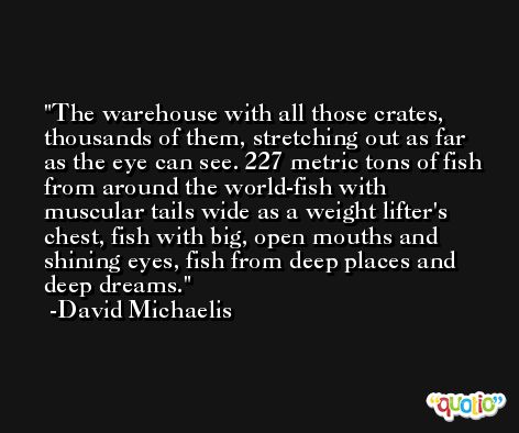 The warehouse with all those crates, thousands of them, stretching out as far as the eye can see. 227 metric tons of fish from around the world-fish with muscular tails wide as a weight lifter's chest, fish with big, open mouths and shining eyes, fish from deep places and deep dreams. -David Michaelis