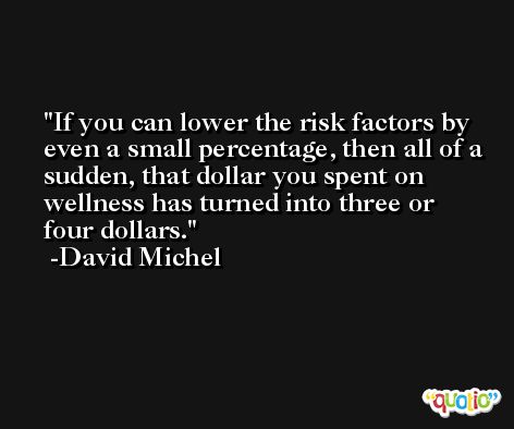 If you can lower the risk factors by even a small percentage, then all of a sudden, that dollar you spent on wellness has turned into three or four dollars. -David Michel