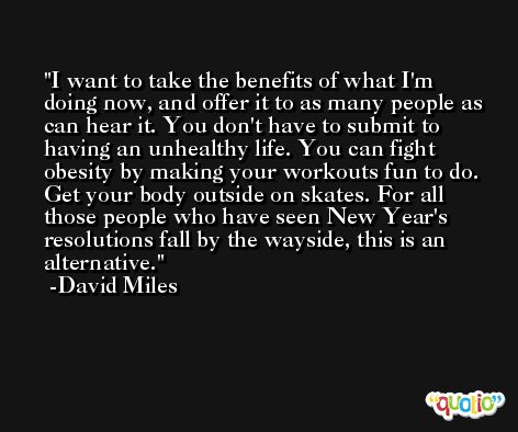 I want to take the benefits of what I'm doing now, and offer it to as many people as can hear it. You don't have to submit to having an unhealthy life. You can fight obesity by making your workouts fun to do. Get your body outside on skates. For all those people who have seen New Year's resolutions fall by the wayside, this is an alternative. -David Miles