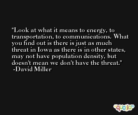 Look at what it means to energy, to transportation, to communications. What you find out is there is just as much threat in Iowa as there is in other states, may not have population density, but doesn't mean we don't have the threat. -David Miller