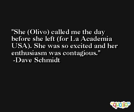 She (Olivo) called me the day before she left (for La Academia USA). She was so excited and her enthusiasm was contagious. -Dave Schmidt