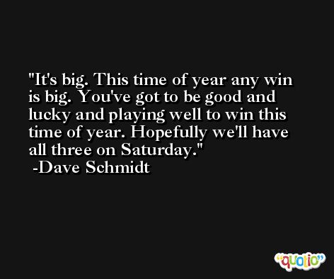 It's big. This time of year any win is big. You've got to be good and lucky and playing well to win this time of year. Hopefully we'll have all three on Saturday. -Dave Schmidt