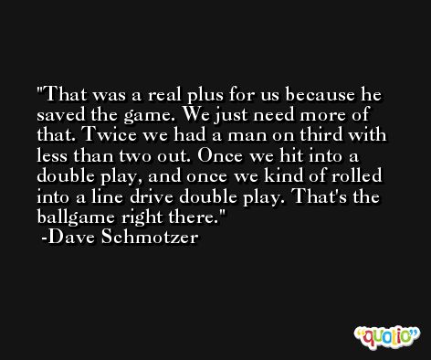 That was a real plus for us because he saved the game. We just need more of that. Twice we had a man on third with less than two out. Once we hit into a double play, and once we kind of rolled into a line drive double play. That's the ballgame right there. -Dave Schmotzer
