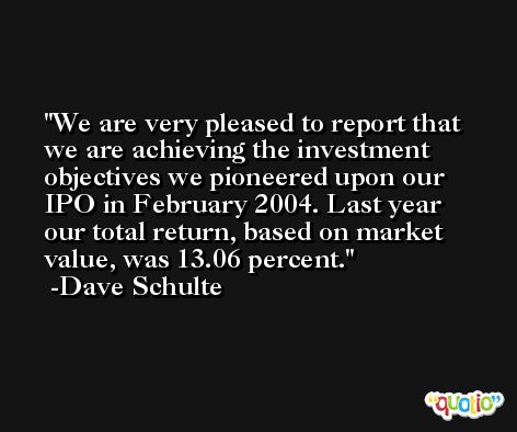 We are very pleased to report that we are achieving the investment objectives we pioneered upon our IPO in February 2004. Last year our total return, based on market value, was 13.06 percent. -Dave Schulte