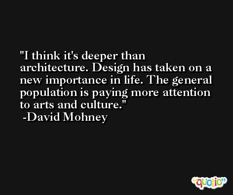 I think it's deeper than architecture. Design has taken on a new importance in life. The general population is paying more attention to arts and culture. -David Mohney