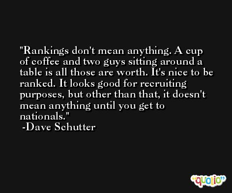Rankings don't mean anything. A cup of coffee and two guys sitting around a table is all those are worth. It's nice to be ranked. It looks good for recruiting purposes, but other than that, it doesn't mean anything until you get to nationals. -Dave Schutter