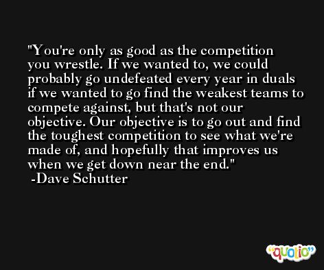 You're only as good as the competition you wrestle. If we wanted to, we could probably go undefeated every year in duals if we wanted to go find the weakest teams to compete against, but that's not our objective. Our objective is to go out and find the toughest competition to see what we're made of, and hopefully that improves us when we get down near the end. -Dave Schutter