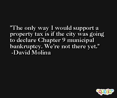 The only way I would support a property tax is if the city was going to declare Chapter 9 municipal bankruptcy. We're not there yet. -David Molina