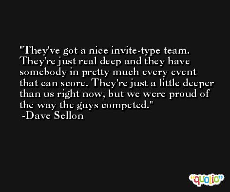 They've got a nice invite-type team. They're just real deep and they have somebody in pretty much every event that can score. They're just a little deeper than us right now, but we were proud of the way the guys competed. -Dave Sellon