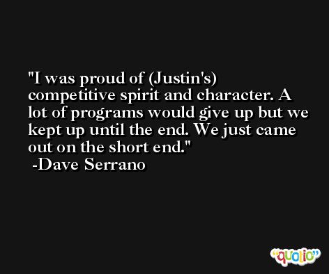 I was proud of (Justin's) competitive spirit and character. A lot of programs would give up but we kept up until the end. We just came out on the short end. -Dave Serrano
