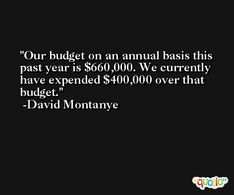 Our budget on an annual basis this past year is $660,000. We currently have expended $400,000 over that budget. -David Montanye