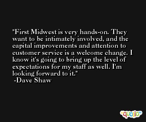 First Midwest is very hands-on. They want to be intimately involved, and the capital improvements and attention to customer service is a welcome change. I know it's going to bring up the level of expectations for my staff as well. I'm looking forward to it. -Dave Shaw