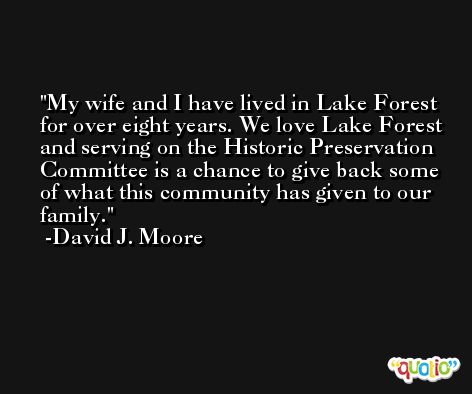 My wife and I have lived in Lake Forest for over eight years. We love Lake Forest and serving on the Historic Preservation Committee is a chance to give back some of what this community has given to our family. -David J. Moore