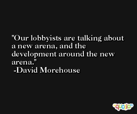 Our lobbyists are talking about a new arena, and the development around the new arena. -David Morehouse