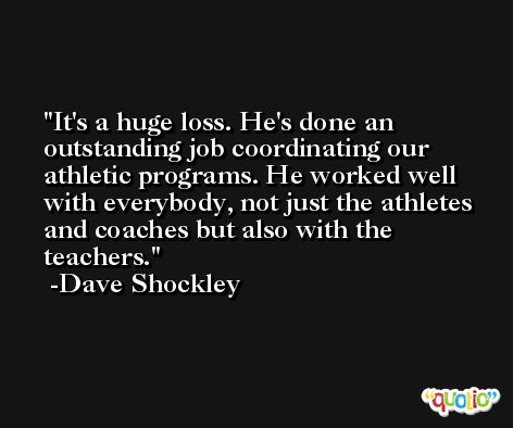 It's a huge loss. He's done an outstanding job coordinating our athletic programs. He worked well with everybody, not just the athletes and coaches but also with the teachers. -Dave Shockley