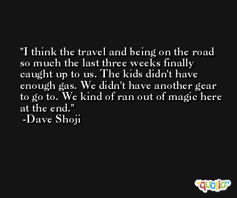 I think the travel and being on the road so much the last three weeks finally caught up to us. The kids didn't have enough gas. We didn't have another gear to go to. We kind of ran out of magic here at the end. -Dave Shoji