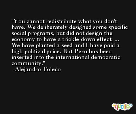 You cannot redistribute what you don't have. We deliberately designed some specific social programs, but did not design the economy to have a trickle-down effect, ... We have planted a seed and I have paid a high political price. But Peru has been inserted into the international democratic community. -Alejandro Toledo