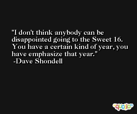 I don't think anybody can be disappointed going to the Sweet 16. You have a certain kind of year, you have emphasize that year. -Dave Shondell