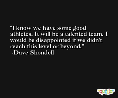 I know we have some good athletes. It will be a talented team. I would be disappointed if we didn't reach this level or beyond. -Dave Shondell