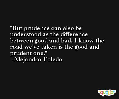 But prudence can also be understood as the difference between good and bad. I know the road we've taken is the good and prudent one. -Alejandro Toledo