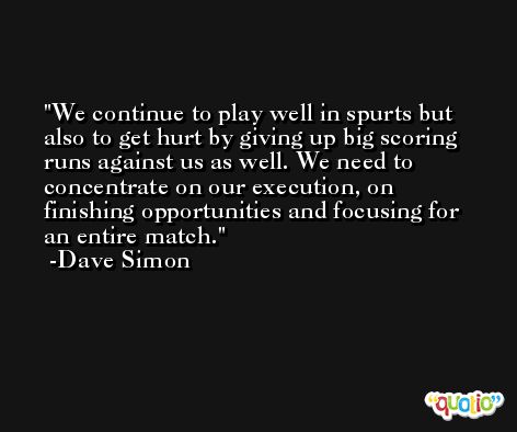 We continue to play well in spurts but also to get hurt by giving up big scoring runs against us as well. We need to concentrate on our execution, on finishing opportunities and focusing for an entire match. -Dave Simon