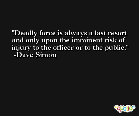 Deadly force is always a last resort and only upon the imminent risk of injury to the officer or to the public. -Dave Simon