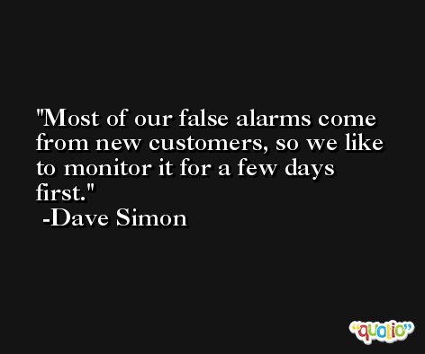 Most of our false alarms come from new customers, so we like to monitor it for a few days first. -Dave Simon