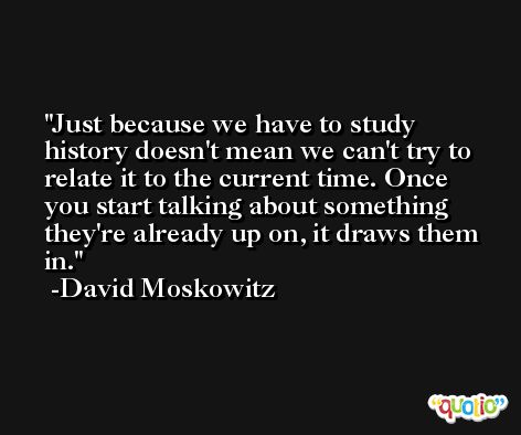 Just because we have to study history doesn't mean we can't try to relate it to the current time. Once you start talking about something they're already up on, it draws them in. -David Moskowitz