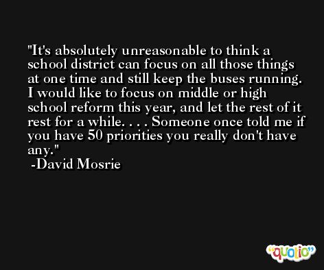 It's absolutely unreasonable to think a school district can focus on all those things at one time and still keep the buses running. I would like to focus on middle or high school reform this year, and let the rest of it rest for a while. . . . Someone once told me if you have 50 priorities you really don't have any. -David Mosrie