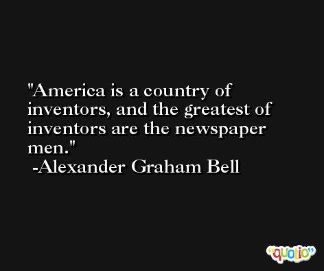 America is a country of inventors, and the greatest of inventors are the newspaper men. -Alexander Graham Bell
