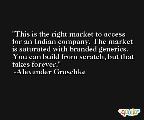 This is the right market to access for an Indian company. The market is saturated with branded generics. You can build from scratch, but that takes forever. -Alexander Groschke