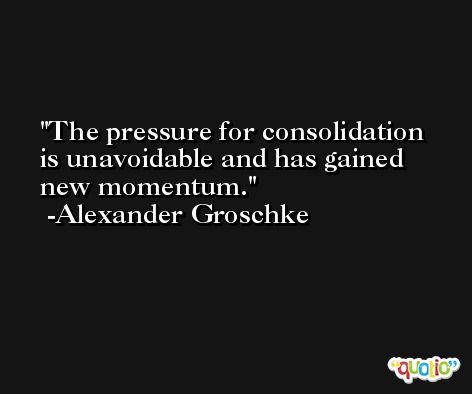 The pressure for consolidation is unavoidable and has gained new momentum. -Alexander Groschke