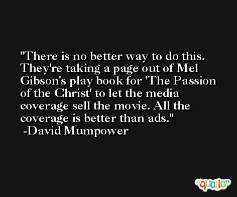 There is no better way to do this. They're taking a page out of Mel Gibson's play book for 'The Passion of the Christ' to let the media coverage sell the movie. All the coverage is better than ads. -David Mumpower