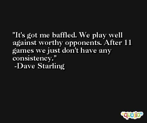 It's got me baffled. We play well against worthy opponents. After 11 games we just don't have any consistency. -Dave Starling
