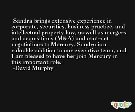 Sandra brings extensive experience in corporate, securities, business practice, and intellectual property law, as well as mergers and acquisitions (M&A) and contract negotiations to Mercury. Sandra is a valuable addition to our executive team, and I am pleased to have her join Mercury in this important role. -David Murphy