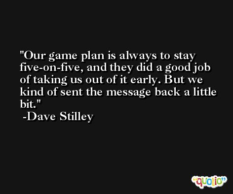 Our game plan is always to stay five-on-five, and they did a good job of taking us out of it early. But we kind of sent the message back a little bit. -Dave Stilley