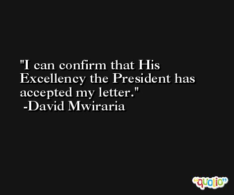 I can confirm that His Excellency the President has accepted my letter. -David Mwiraria