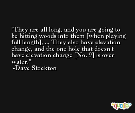 They are all long, and you are going to be hitting woods into them [when playing full length], ... They also have elevation change, and the one hole that doesn't have elevation change [No. 9] is over water. -Dave Stockton