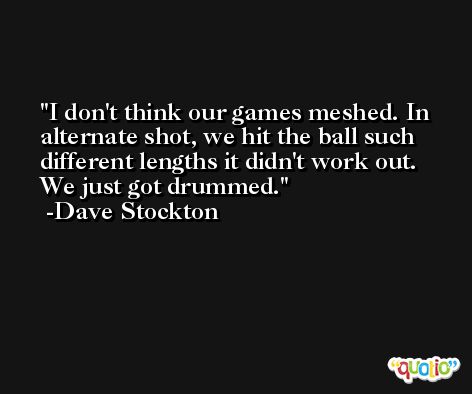 I don't think our games meshed. In alternate shot, we hit the ball such different lengths it didn't work out. We just got drummed. -Dave Stockton