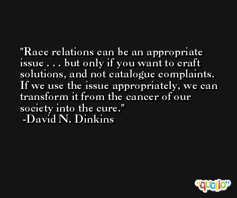 Race relations can be an appropriate issue . . . but only if you want to craft solutions, and not catalogue complaints. If we use the issue appropriately, we can transform it from the cancer of our society into the cure. -David N. Dinkins