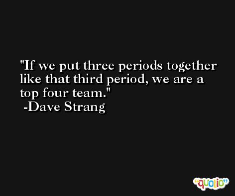 If we put three periods together like that third period, we are a top four team. -Dave Strang