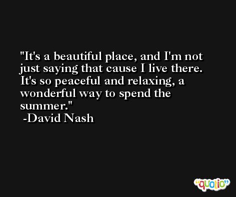 It's a beautiful place, and I'm not just saying that cause I live there. It's so peaceful and relaxing, a wonderful way to spend the summer. -David Nash