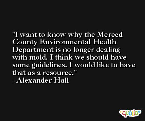 I want to know why the Merced County Environmental Health Department is no longer dealing with mold. I think we should have some guidelines. I would like to have that as a resource. -Alexander Hall